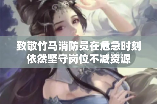 致敬竹马消防员在危急时刻依然坚守岗位不减资源
