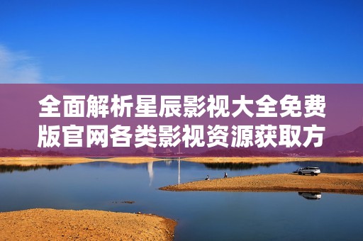 全面解析星辰影视大全免费版官网各类影视资源获取方式