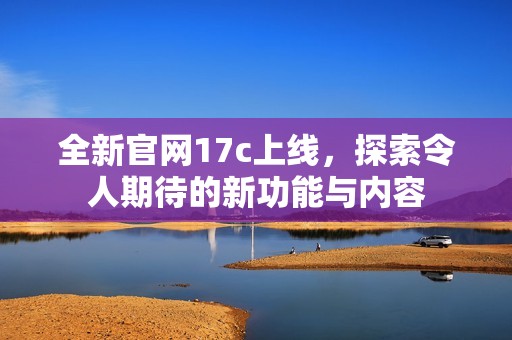 全新官网17c上线，探索令人期待的新功能与内容