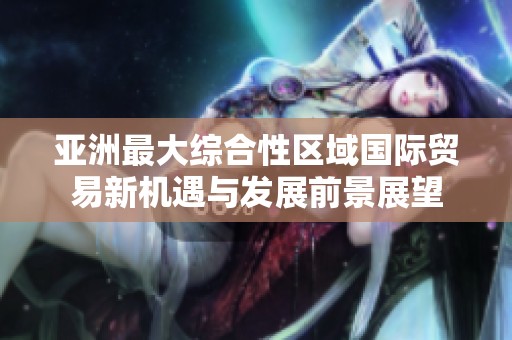亚洲最大综合性区域国际贸易新机遇与发展前景展望