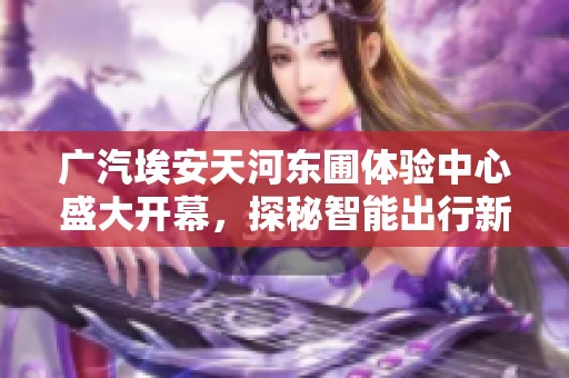 广汽埃安天河东圃体验中心盛大开幕，探秘智能出行新选择