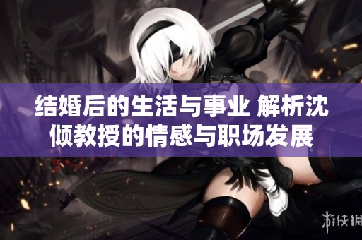 结婚后的生活与事业 解析沈倾教授的情感与职场发展
