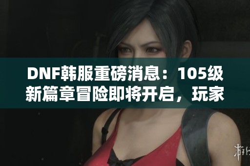 DNF韩服重磅消息：105级新篇章冒险即将开启，玩家们准备好了吗
