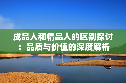 成品人和精品人的区别探讨：品质与价值的深度解析