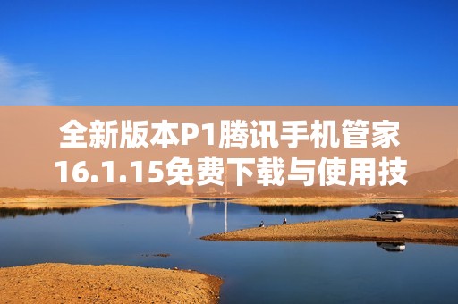 全新版本P1腾讯手机管家16.1.15免费下载与使用技巧分享