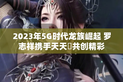 2023年5G时代龙族崛起 罗志祥携手天天奭共创精彩