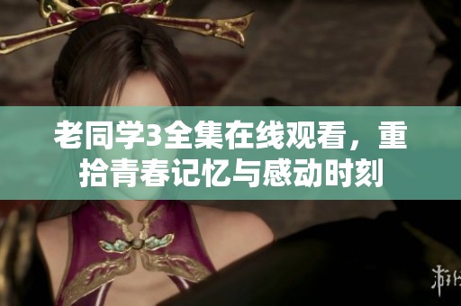 老同学3全集在线观看，重拾青春记忆与感动时刻