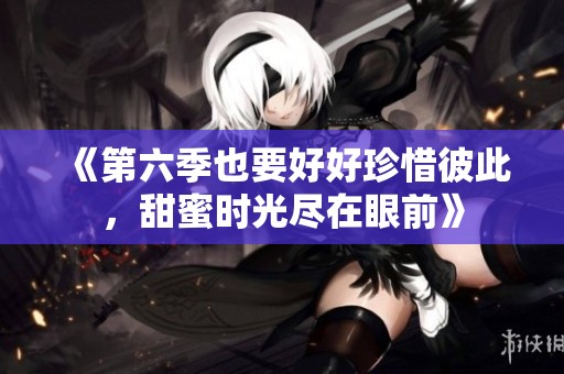 《第六季也要好好珍惜彼此，甜蜜时光尽在眼前》