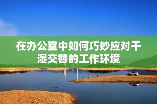 在办公室中如何巧妙应对干湿交替的工作环境