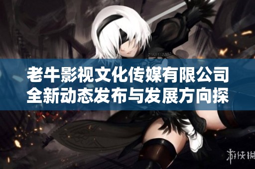 老牛影视文化传媒有限公司全新动态发布与发展方向探讨