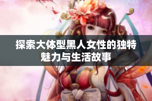 探索大体型黑人女性的独特魅力与生活故事