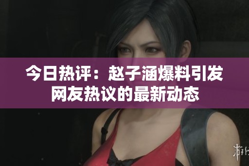 今日热评：赵子涵爆料引发网友热议的最新动态