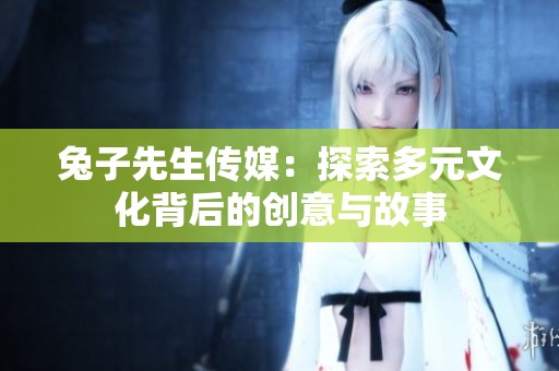 兔子先生传媒：探索多元文化背后的创意与故事
