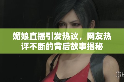 媚娘直播引发热议，网友热评不断的背后故事揭秘