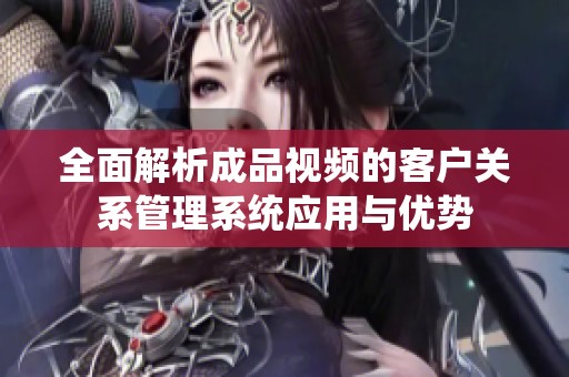 全面解析成品视频的客户关系管理系统应用与优势