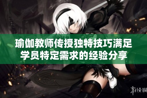 瑜伽教师传授独特技巧满足学员特定需求的经验分享