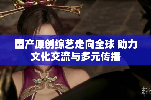 国产原创综艺走向全球 助力文化交流与多元传播