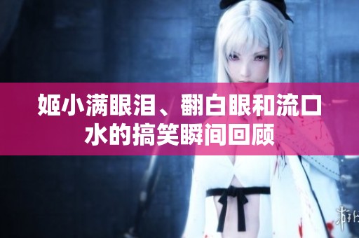 姬小满眼泪、翻白眼和流口水的搞笑瞬间回顾