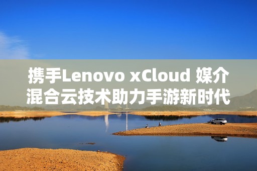 携手Lenovo xCloud 媒介混合云技术助力手游新时代腾飞