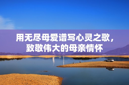 用无尽母爱谱写心灵之歌，致敬伟大的母亲情怀