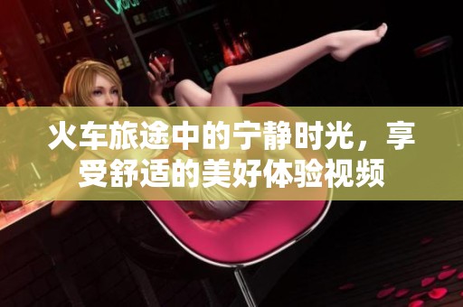 火车旅途中的宁静时光，享受舒适的美好体验视频