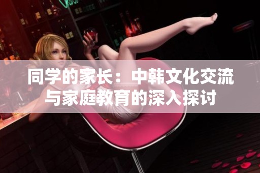 同学的家长：中韩文化交流与家庭教育的深入探讨