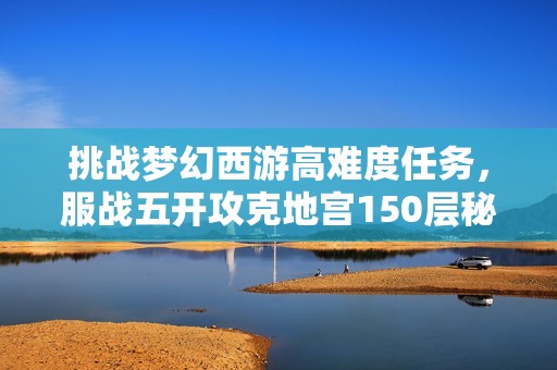 挑战梦幻西游高难度任务，服战五开攻克地宫150层秘境奖励揭秘