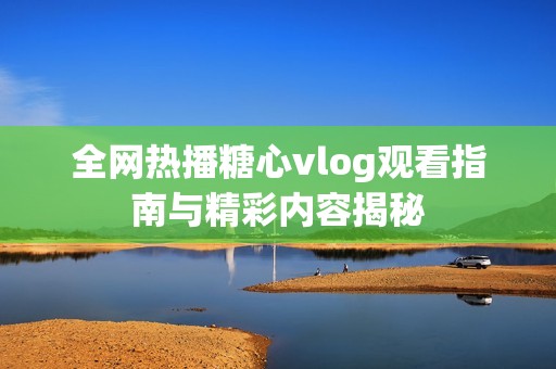 全网热播糖心vlog观看指南与精彩内容揭秘