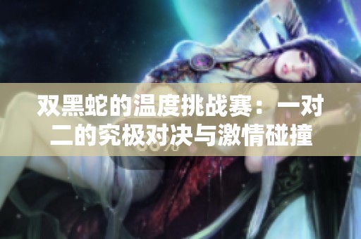 双黑蛇的温度挑战赛：一对二的究极对决与激情碰撞