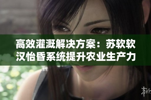 高效灌溉解决方案：苏软软汉怡昏系统提升农业生产力