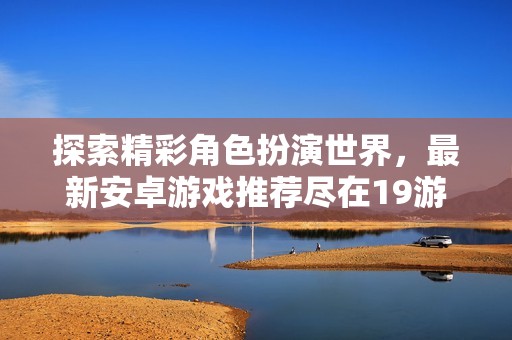 探索精彩角色扮演世界，最新安卓游戏推荐尽在19游戏网