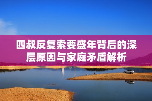 四叔反复索要盛年背后的深层原因与家庭矛盾解析