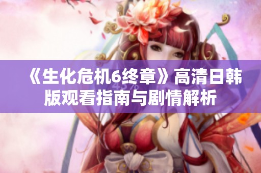 《生化危机6终章》高清日韩版观看指南与剧情解析