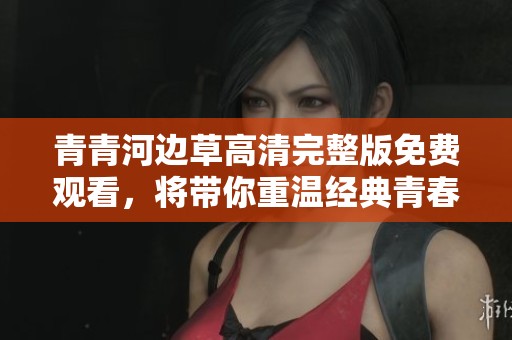 青青河边草高清完整版免费观看，将带你重温经典青春故事