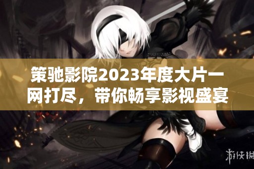 策驰影院2023年度大片一网打尽，带你畅享影视盛宴
