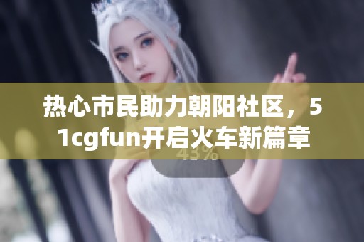 热心市民助力朝阳社区，51cgfun开启火车新篇章