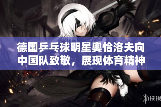 德国乒乓球明星奥恰洛夫向中国队致敬，展现体育精神