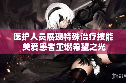 医护人员展现特殊治疗技能 关爱患者重燃希望之光