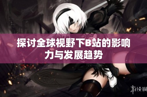 探讨全球视野下B站的影响力与发展趋势
