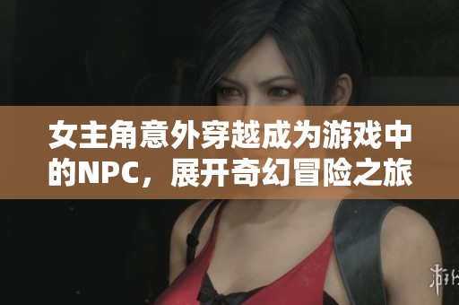 女主角意外穿越成为游戏中的NPC，展开奇幻冒险之旅