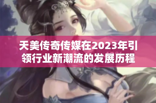 天美传奇传媒在2023年引领行业新潮流的发展历程