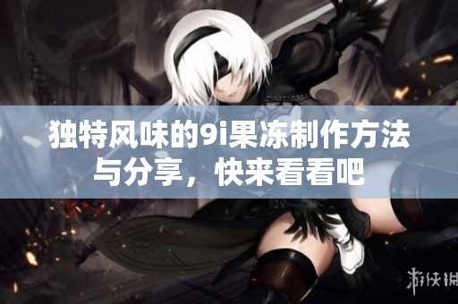 独特风味的9i果冻制作方法与分享，快来看看吧