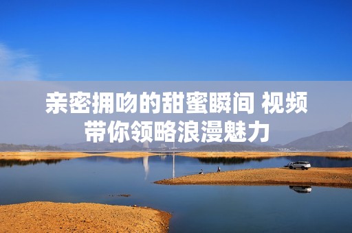 亲密拥吻的甜蜜瞬间 视频带你领略浪漫魅力