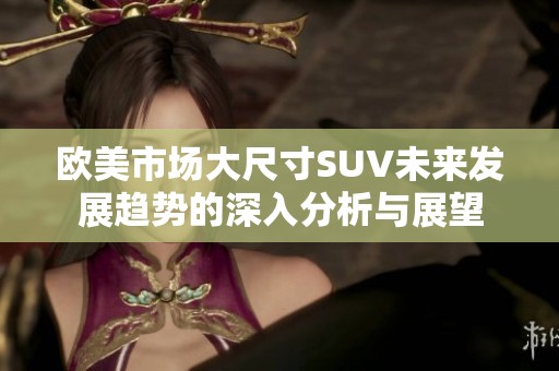 欧美市场大尺寸SUV未来发展趋势的深入分析与展望
