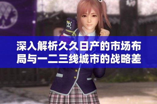 深入解析久久日产的市场布局与一二三线城市的战略差异分析