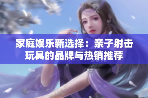 家庭娱乐新选择：亲子射击玩具的品牌与热销推荐