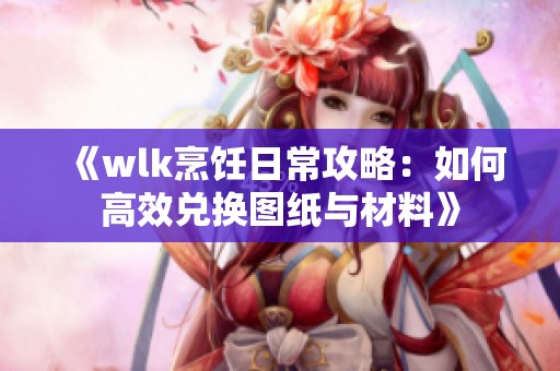 《wlk烹饪日常攻略：如何高效兑换图纸与材料》