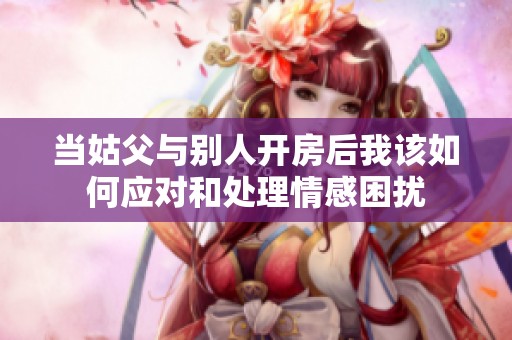 当姑父与别人开房后我该如何应对和处理情感困扰