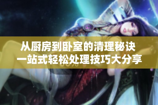 从厨房到卧室的清理秘诀 一站式轻松处理技巧大分享