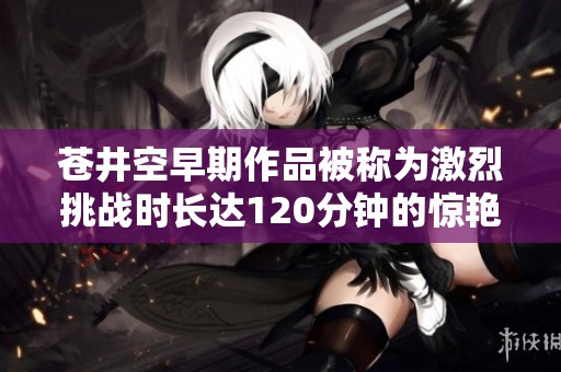 苍井空早期作品被称为激烈挑战时长达120分钟的惊艳之作